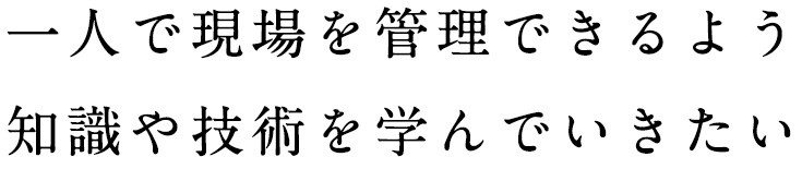 一人で現場を管理できるよう知識や技術を学んでいきたい