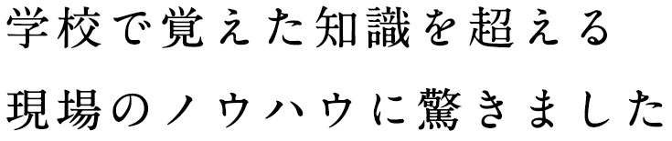 学校で覚えた知識を超える現場のノウハウに驚きました