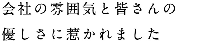 会社の雰囲気と皆さんの優しさに惹かれました